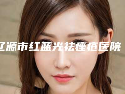 辽源市红蓝光祛痤疮医院在榜名单十强名单必看-辽源市红蓝光祛痤疮整形医院