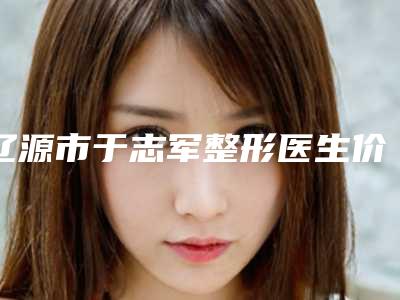 辽源市于志军整形医生价格表(费用)详细爆出
