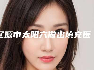 辽源市太阳穴做出填充医生上榜清单实力口碑重点介绍-辽源市太阳穴做出填充整形医生