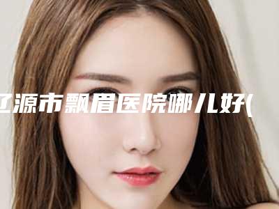 辽源市飘眉医院哪儿好(辽源王世勇美容整形外科诊所在榜内)