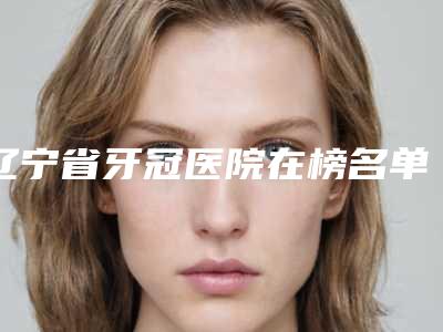 辽宁省牙冠医院在榜名单top10整理发布(大连西岗新华街口腔收费不贵评价也好)