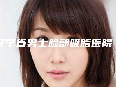 辽宁省男士脸部吸脂医院排行前十名单提前看-辽宁省男士脸部吸脂整形医院