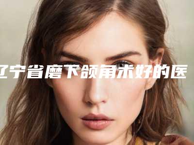 辽宁省磨下颌角术好的医院(鞍山铁东区张玉霞星范医疗美容口碑技术在线)
