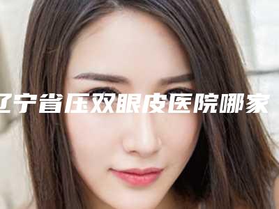 辽宁省压双眼皮医院哪家好(大连阜康综合门诊石涛整形美容中心分都上榜了)