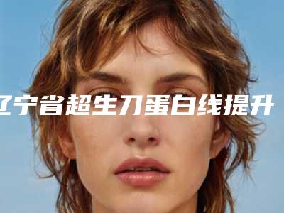 辽宁省超生刀蛋白线提升医院排行十强更新了(辽宁省超生刀蛋白线提升整形医院)