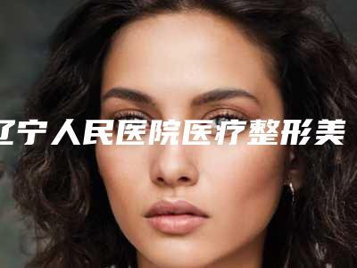 辽宁人民医院医疗整形美容外科,沈阳兰茉医疗美容门诊部宝藏机构实力对比