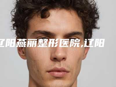 辽阳燕丽整形医院,辽阳燕丽医疗美容公立私立口碑大PK