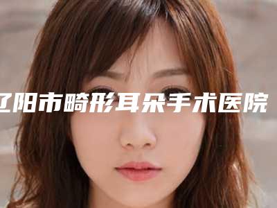 辽阳市畸形耳朵手术医院排名榜悄悄上线(朱洪整形美容外科连锁综合实力大盘点)