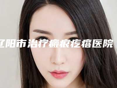 辽阳市治疗瘢痕疙瘩医院排行前十位新版汇总-辽阳协和医疗美容整形外科热门TOP技术到位