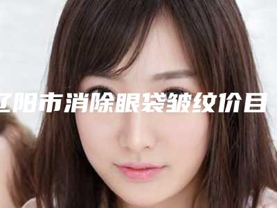 辽阳市消除眼袋皱纹价目表全新出炉速览(辽阳市消除眼袋皱纹需要费用多少)