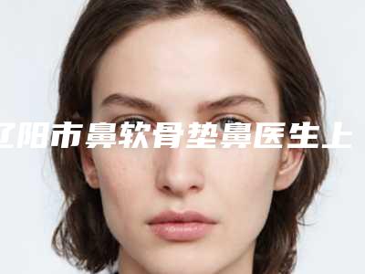 辽阳市鼻软骨垫鼻医生上榜清单优势明显-辽阳市鼻软骨垫鼻医生