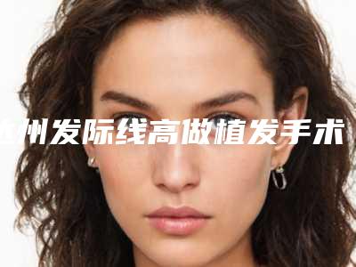达州发际线高做植发手术整容维持多久