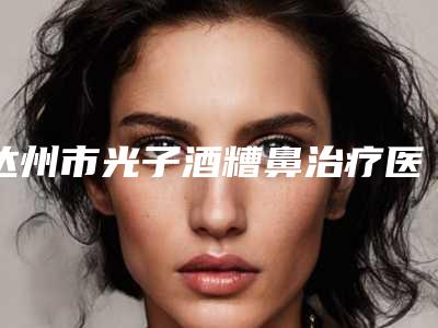 达州市光子酒糟鼻治疗医院排名争夺榜前三桂冠(达州市光子酒糟鼻治疗整形医院)