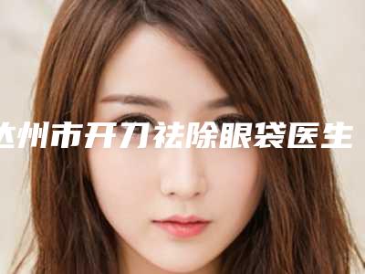 达州市开刀祛除眼袋医生排名综合实力十强实力对比-罗培德医生详细介绍_点击速览