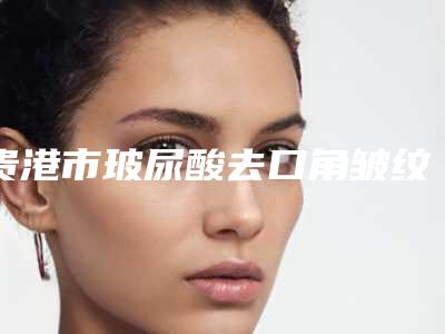 贵港市玻尿酸去口角皱纹医院top10强出炉(贵港市玻尿酸去口角皱纹整形医院)