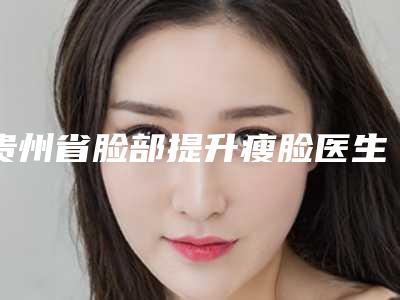 贵州省脸部提升瘦脸医生上榜名单综合技术发布-赵广琼医生集美很认可