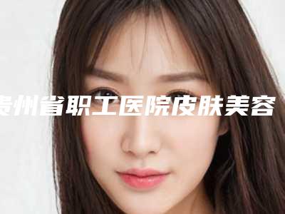 贵州省职工医院皮肤美容科,贵阳容妍医疗美容实力PK口碑擅长点这里