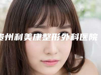 贵州利美康整形外科医院(总院)价格(价目)表项目展示-擅长项目水动力抽脂等