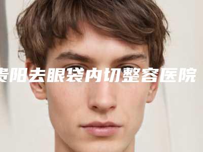 贵阳去眼袋内切整容医院选出前六对比挑选,贵阳蝶变医疗美容医院口碑评价反馈