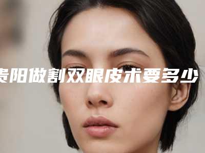 贵阳做割双眼皮术要多少钱?