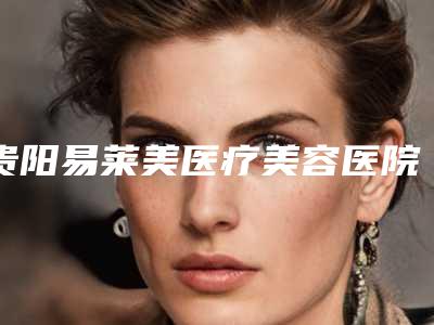贵阳易莱美医疗美容医院,贵阳缪斯医疗美容诊所看哪家医院技术好