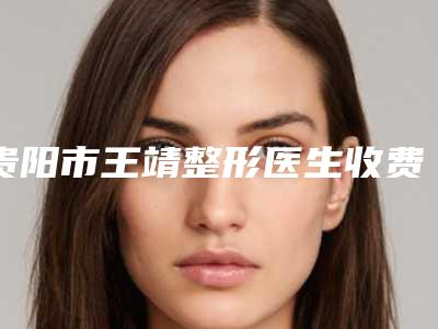 贵阳市王靖整形医生收费明细可查询