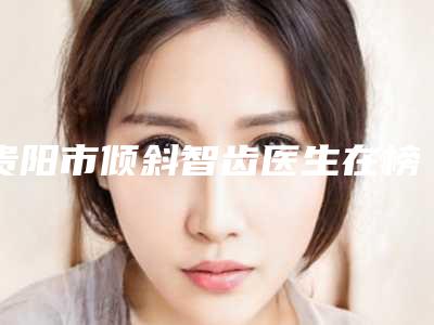 贵阳市倾斜智齿医生在榜名单前10名2025揭晓-贵阳市谢伟口腔医生