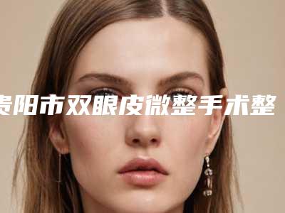 贵阳市双眼皮微整手术整型医院哪些靠谱-双眼皮微整手术费用多少是合理