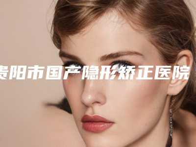 贵阳市国产隐形矫正医院排行手术效果做的好吗(贵阳美和谐门诊部口腔整形科口碑多方面盘点~)