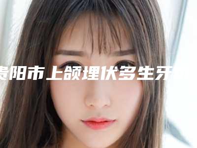 贵阳市上颌埋伏多生牙价格(收费标准)正规吗表2025-贵阳市上颌埋伏多生牙价格