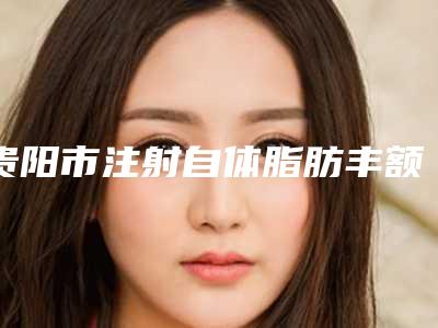 贵阳市注射自体脂肪丰额头整容医院-贵阳市注射自体脂肪丰额头整容医院上榜名单前十详细介绍