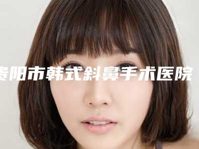 贵阳市韩式斜鼻手术医院在榜清单前十佳人气一览(贵阳思瑞医疗美容门诊部费用价格预览)