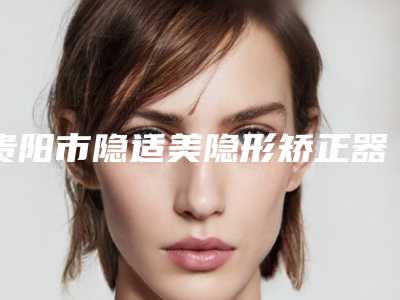 贵阳市隐适美隐形矫正器价格表大全重磅曝光一览-贵阳丁泽鲤口腔价格表完整曝光