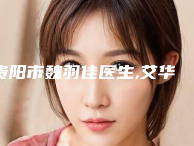 贵阳市魏羽佳医生,艾华医生做皮肤美容整形谁做的好价格表