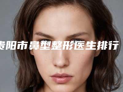 贵阳市鼻型整形医生排行榜前十口碑点评-王喜医生口碑实力爆表