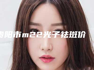 贵阳市m22光子祛斑价格表(费用)分析(m22光子祛斑均价为:4435元)
