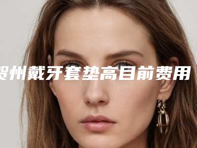 贺州戴牙套垫高目前费用是多少钱