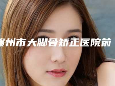 赣州市大脚骨矫正医院前十位排行明确了(赣州市大脚骨矫正整形医院)