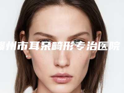 赣州市耳朵畸形专治医院口碑排行前十位提前公布一览-赣州市耳朵畸形专治整形医院