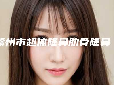 赣州市超体隆鼻肋骨隆鼻美容整形医院(赣州星慕医疗美容门诊部技术放心有保障)