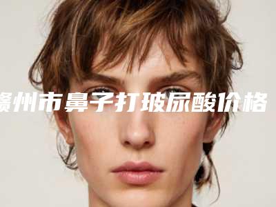 赣州市鼻子打玻尿酸价格(费用)清单项目展示-江西省赣州市立医院整形科需要费用是多少啊