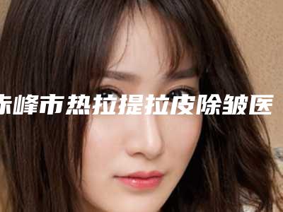 赤峰市热拉提拉皮除皱医生上榜清单前五清单发布-赤峰市热拉提拉皮除皱整形医生