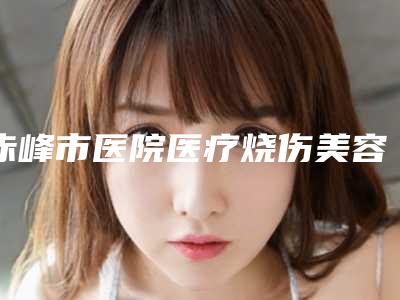 赤峰市医院医疗烧伤美容整形科,内蒙古佳丽医疗美容哪个医院好附案例