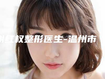 谢红权整形医生-温州市谢红权医师口碑价目全解密