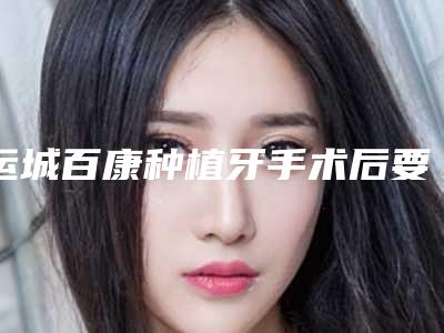 运城百康种植牙手术后要怎样做好术后护理