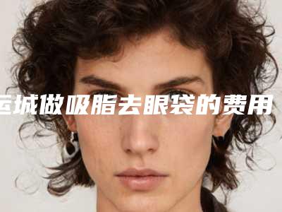 运城做吸脂去眼袋的费用由哪些因素影响呢