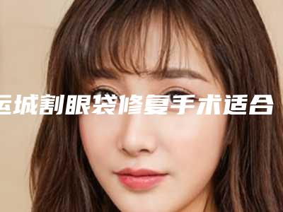运城割眼袋修复手术适合什么人(运城割眼袋修复手术适合什么人去做)