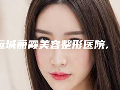 运城丽霞美容整形医院,大同名仕医疗美容诊所公立私立口碑大PK
