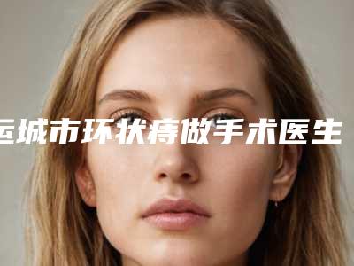 运城市环状痔做手术医生排行榜前十名都有哪个-李芳(运城)医生价格收费很合理