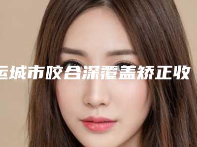 运城市咬合深覆盖矫正收费标准2025全新一览-运城市咬合深覆盖矫正价格